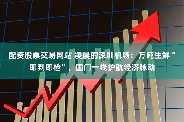 配资股票交易网站 凌晨的深圳机场：万吨生鲜“即到即检”，国门一线护航经济脉动