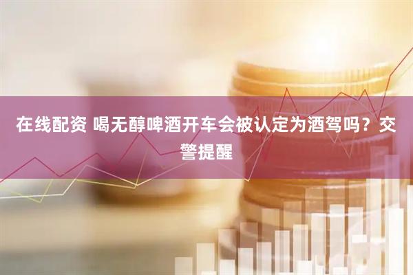 在线配资 喝无醇啤酒开车会被认定为酒驾吗？交警提醒
